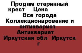 Продам старинный крест  › Цена ­ 20 000 - Все города Коллекционирование и антиквариат » Антиквариат   . Иркутская обл.,Иркутск г.